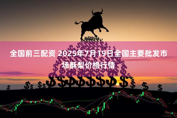 全国前三配资 2025年7月19日全国主要批发市场酥梨价格行情