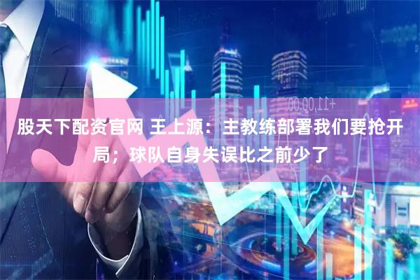 股天下配资官网 王上源：主教练部署我们要抢开局；球队自身失误比之前少了