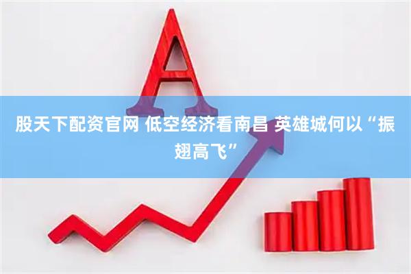 股天下配资官网 低空经济看南昌 英雄城何以“振翅高飞”