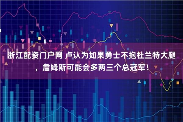 浙江配资门户网 卢认为如果勇士不抱杜兰特大腿，詹姆斯可能会多两三个总冠军！
