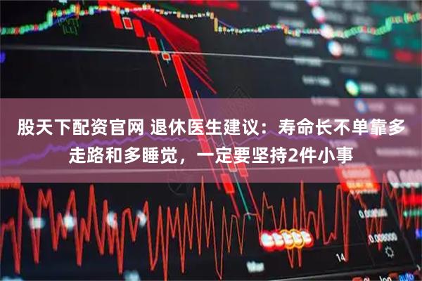 股天下配资官网 退休医生建议：寿命长不单靠多走路和多睡觉，一定要坚持2件小事