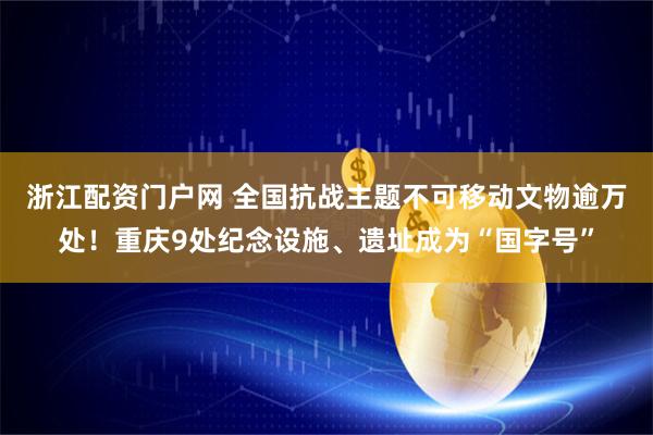 浙江配资门户网 全国抗战主题不可移动文物逾万处！重庆9处纪念设施、遗址成为“国字号”