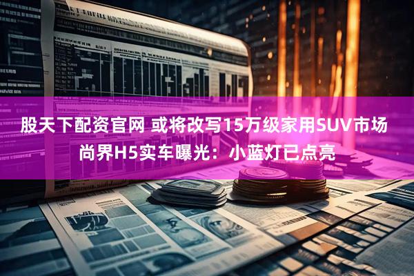 股天下配资官网 或将改写15万级家用SUV市场 尚界H5实车曝光：小蓝灯已点亮