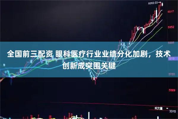 全国前三配资 眼科医疗行业业绩分化加剧，技术创新成突围关键