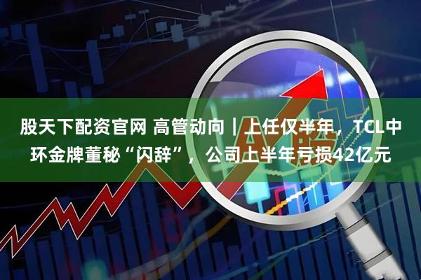 股天下配资官网 高管动向｜上任仅半年，TCL中环金牌董秘“闪辞”，公司上半年亏损42亿元