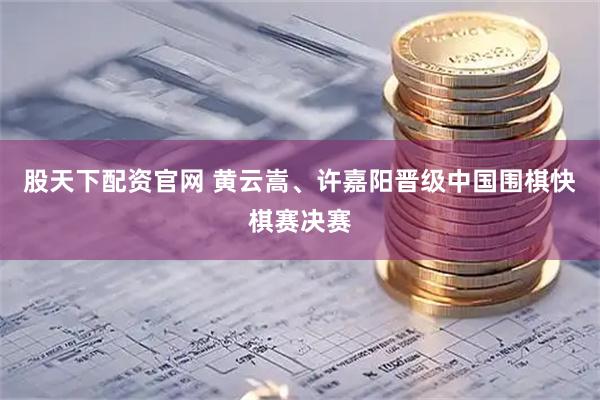 股天下配资官网 黄云嵩、许嘉阳晋级中国围棋快棋赛决赛