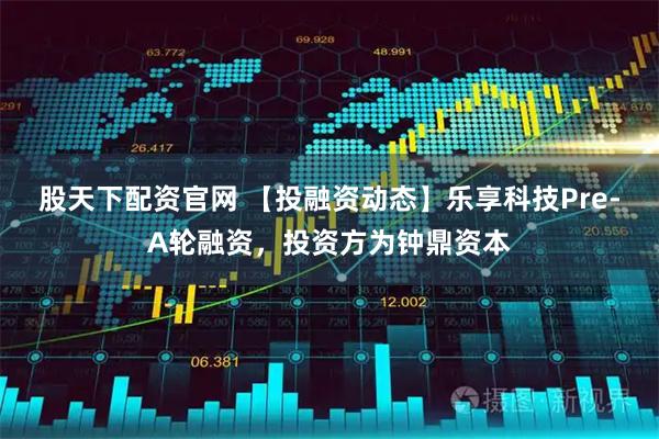 股天下配资官网 【投融资动态】乐享科技Pre-A轮融资，投资方为钟鼎资本