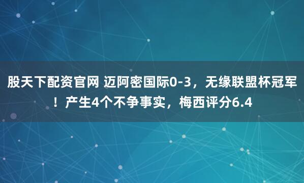 股天下配资官网 迈阿密国际0-3，无缘联盟杯冠军！产生4个不争事实，梅西评分6.4