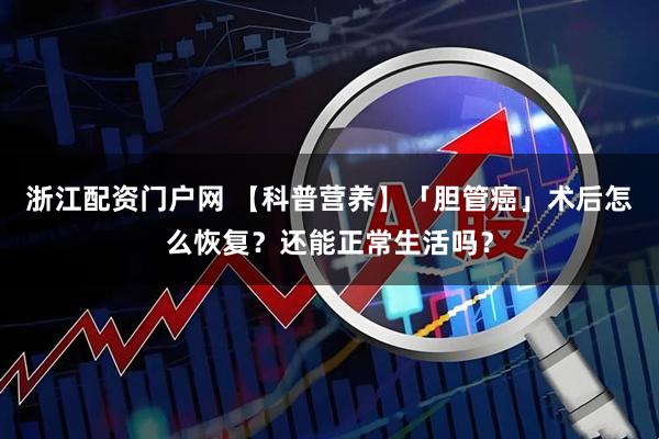 浙江配资门户网 【科普营养】「胆管癌」术后怎么恢复？还能正常生活吗？