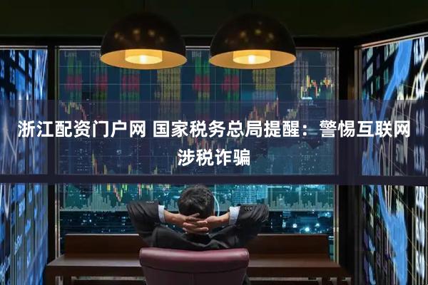 浙江配资门户网 国家税务总局提醒：警惕互联网涉税诈骗