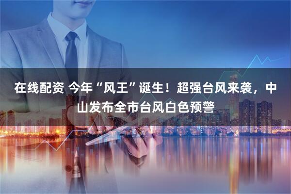 在线配资 今年“风王”诞生！超强台风来袭，中山发布全市台风白色预警