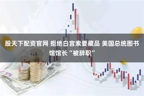 股天下配资官网 拒绝白宫索要藏品 美国总统图书馆馆长“被辞职”
