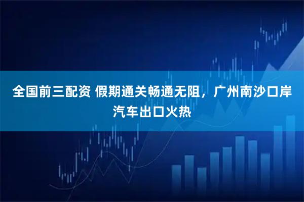 全国前三配资 假期通关畅通无阻,广州南沙口岸汽车出口火热