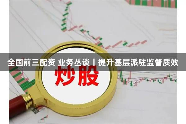 全国前三配资 业务丛谈丨提升基层派驻监督质效