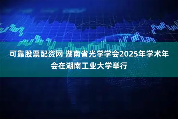 可靠股票配资网 湖南省光学学会2025年学术年会在湖南工业大学举行
