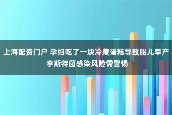 上海配资门户 孕妇吃了一块冷藏蛋糕导致胎儿早产 李斯特菌感染风险需警惕