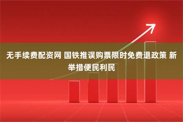 无手续费配资网 国铁推误购票限时免费退政策 新举措便民利民