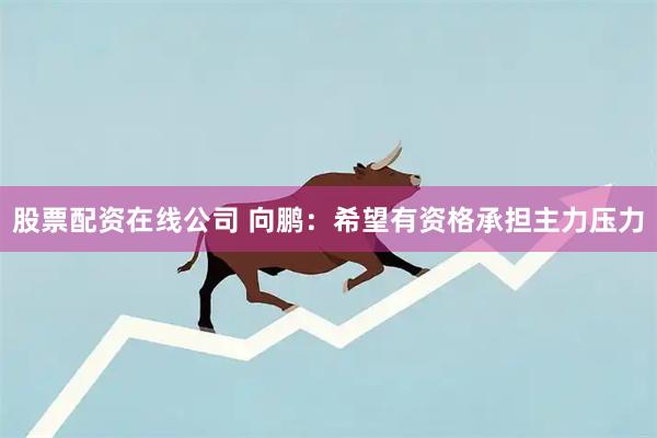 股票配资在线公司 向鹏：希望有资格承担主力压力