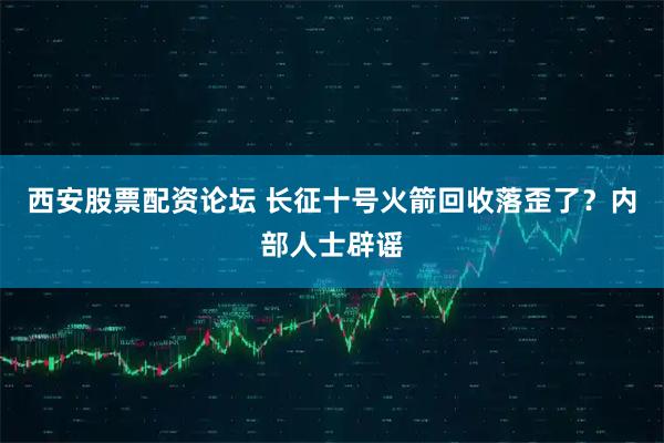 西安股票配资论坛 长征十号火箭回收落歪了？内部人士辟谣