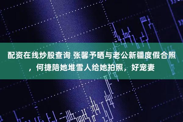 配资在线炒股查询 张馨予晒与老公新疆度假合照，何捷陪她堆雪人给她拍照，好宠妻