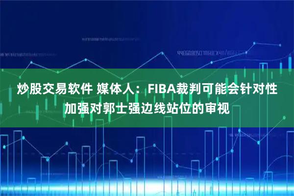 炒股交易软件 媒体人：FIBA裁判可能会针对性加强对郭士强边线站位的审视