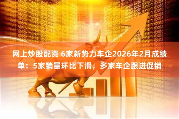 网上炒股配资 6家新势力车企2026年2月成绩单：5家销量环比下滑，多家车企跟进促销