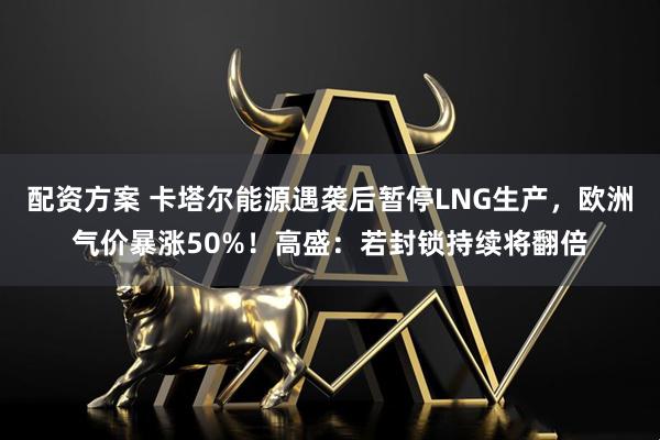 配资方案 卡塔尔能源遇袭后暂停LNG生产，欧洲气价暴涨50%！高盛：若封锁持续将翻倍
