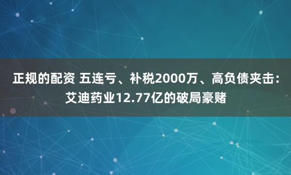 正规的配资 五连亏、补税2000万、高负债夹击：艾迪药业12.77亿的破局豪赌