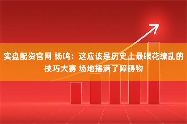 实盘配资官网 杨鸣：这应该是历史上最眼花缭乱的技巧大赛 场地摆满了障碍物