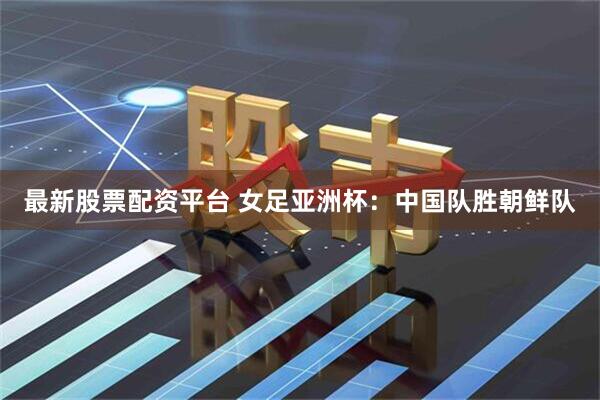 最新股票配资平台 女足亚洲杯：中国队胜朝鲜队