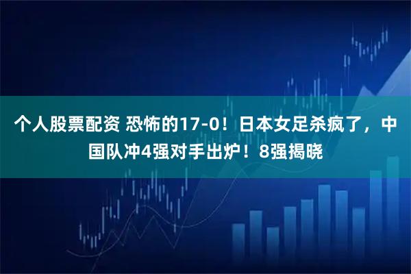 个人股票配资 恐怖的17-0！日本女足杀疯了，中国队冲4强对手出炉！8强揭晓