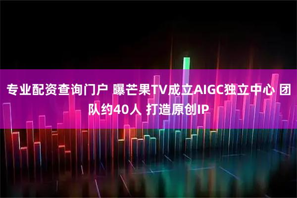 专业配资查询门户 曝芒果TV成立AIGC独立中心 团队约40人 打造原创IP