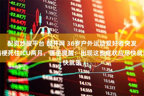 配资炒股平台 配开网 36岁户外运动爱好者突发脑梗死住ICU两月，医生提醒：出现这些症状应尽快就医