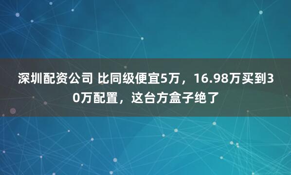 深圳配资公司 比同级便宜5万，16.98万买到30万配置，这台方盒子绝了