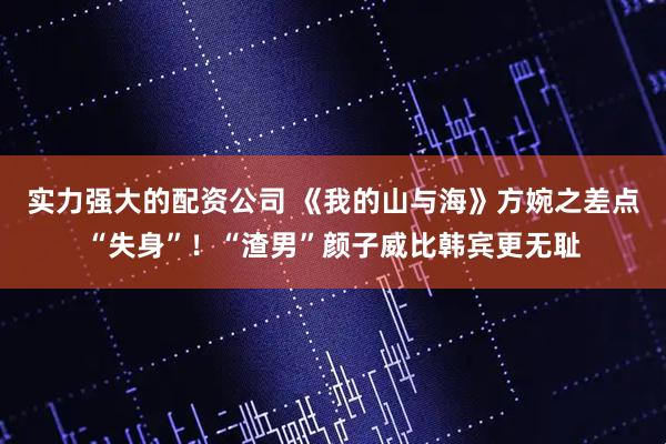 实力强大的配资公司 《我的山与海》方婉之差点“失身”！“渣男”颜子威比韩宾更无耻