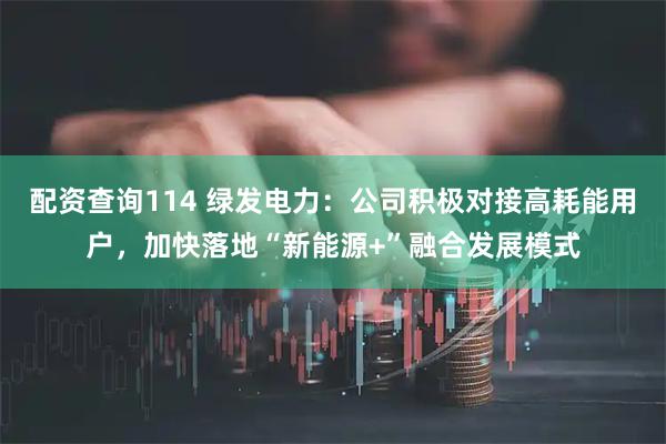 配资查询114 绿发电力：公司积极对接高耗能用户，加快落地“新能源+”融合发展模式