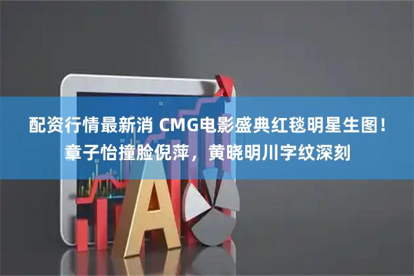 配资行情最新消 CMG电影盛典红毯明星生图！章子怡撞脸倪萍，黄晓明川字纹深刻