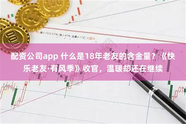 配资公司app 什么是18年老友的含金量？《快乐老友·有风季》收官，温暖却还在继续