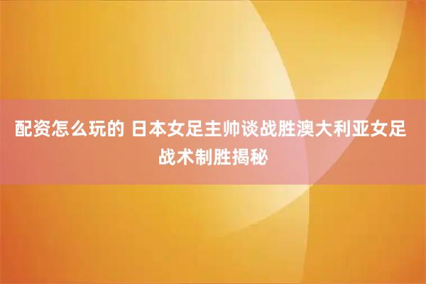 配资怎么玩的 日本女足主帅谈战胜澳大利亚女足 战术制胜揭秘