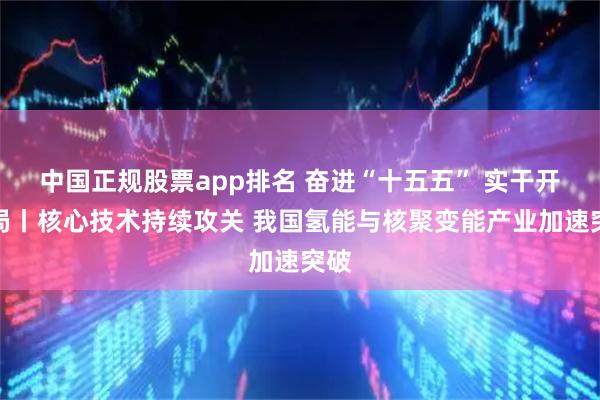 中国正规股票app排名 奋进“十五五” 实干开新局丨核心技术持续攻关 我国氢能与核聚变能产业加速突破