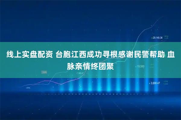 线上实盘配资 台胞江西成功寻根感谢民警帮助 血脉亲情终团聚