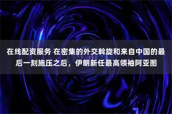 在线配资服务 在密集的外交斡旋和来自中国的最后一刻施压之后，伊朗新任最高领袖阿亚图