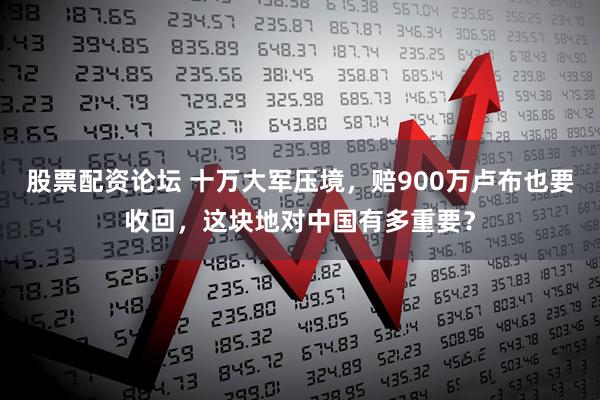 股票配资论坛 十万大军压境,赔900万卢布也要收回,这块地对中国有多重要?