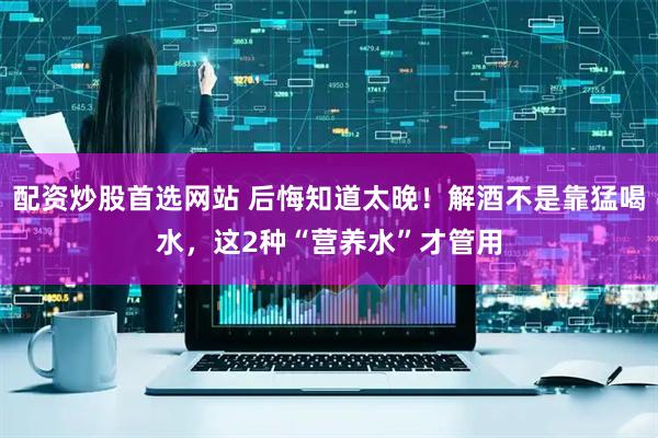 配资炒股首选网站 后悔知道太晚！解酒不是靠猛喝水，这2种“营养水”才管用