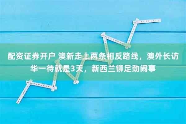 配资证券开户 澳新走上两条相反路线，澳外长访华一待就是3天，新西兰铆足劲闹事