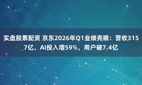 实盘股票配资 京东2026年Q1业绩亮眼:营收3157亿,AI投入增59%,用户破7.4亿