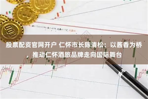 股票配资官网开户 仁怀市长陈清松：以酱香为桥，推动仁怀酒旅品牌走向国际舞台