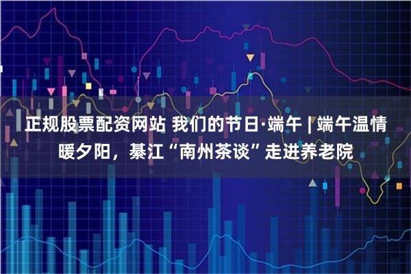正规股票配资网站 我们的节日·端午 | 端午温情暖夕阳，綦江“南州茶谈”走进养老院