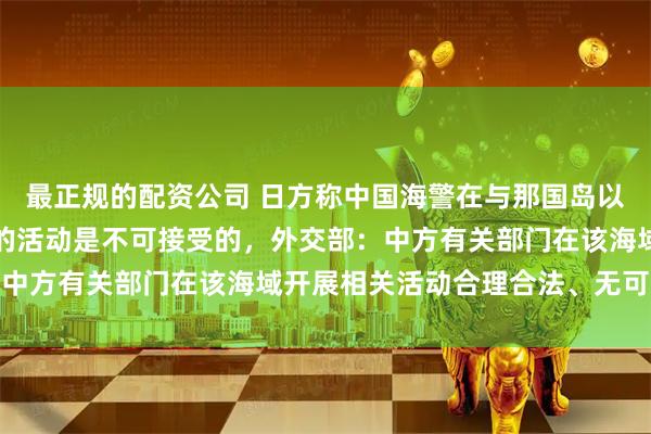 最正规的配资公司 日方称中国海警在与那国岛以南的日本专属经济区内的活动是不可接受的，外交部：中方有关部门在该海域开展相关活动合理合法、无可非议