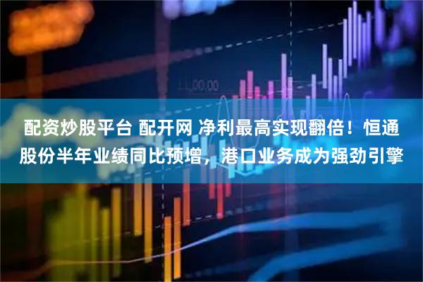 配资炒股平台 配开网 净利最高实现翻倍!恒通股份半年业绩同比预增,港口业务成为强劲引擎